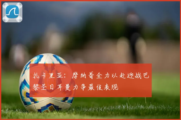 扎卡里亚：摩纳哥全力以赴迎战巴黎圣日耳曼力争最佳表现