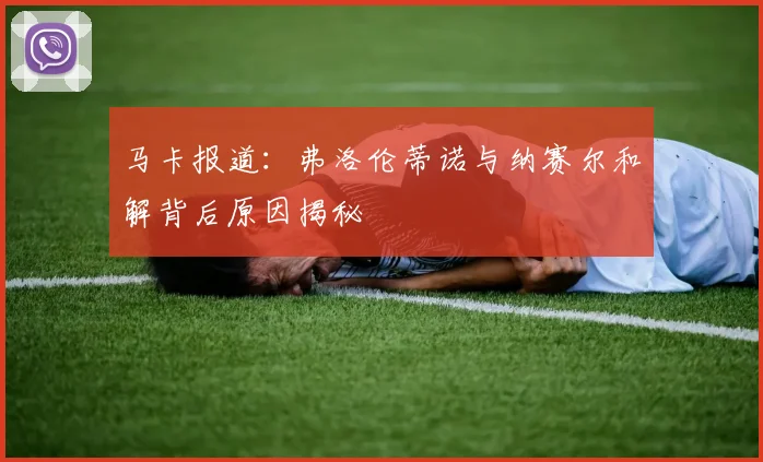 马卡报道：弗洛伦蒂诺与纳赛尔和解背后原因揭秘