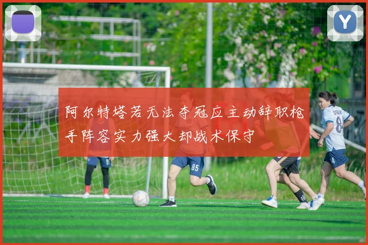 阿尔特塔若无法夺冠应主动辞职枪手阵容实力强大却战术保守