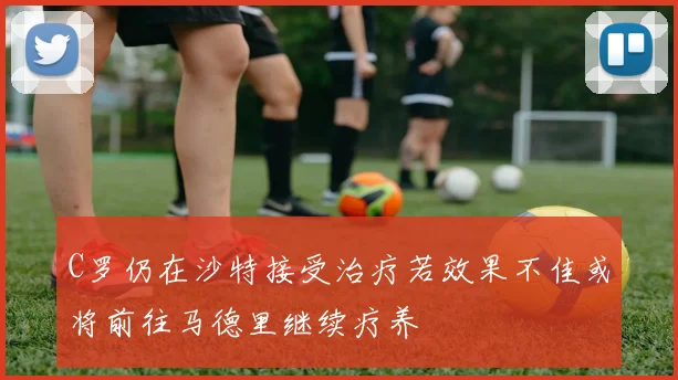 C罗仍在沙特接受治疗若效果不佳或将前往马德里继续疗养