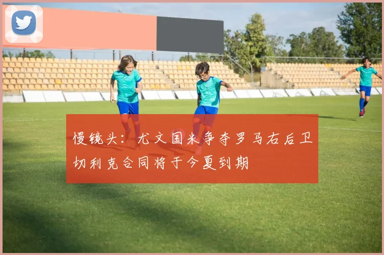 慢镜头：尤文国米争夺罗马右后卫切利克合同将于今夏到期