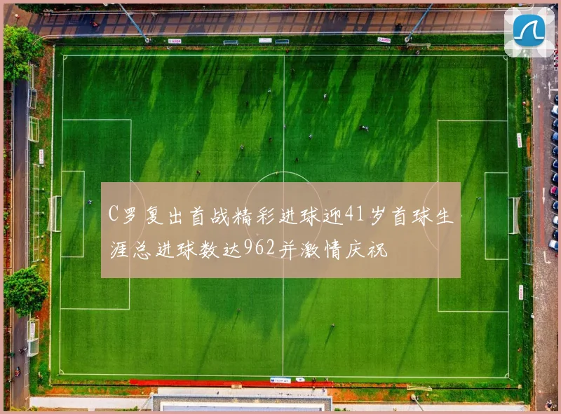 C罗复出首战精彩进球迎41岁首球生涯总进球数达962并激情庆祝