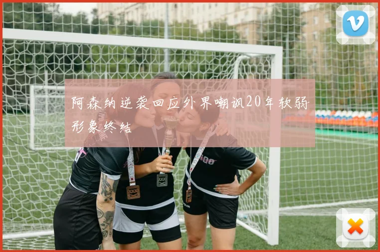阿森纳逆袭回应外界嘲讽20年软弱形象终结