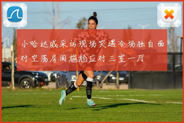 小哈达威采访现场突遇冷场独自面对空荡房间尴尬应对三室一厅