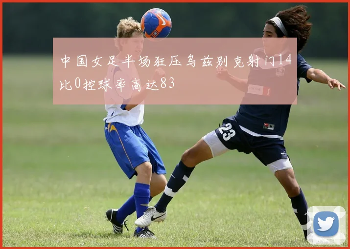 中国女足半场狂压乌兹别克射门14比0控球率高达83