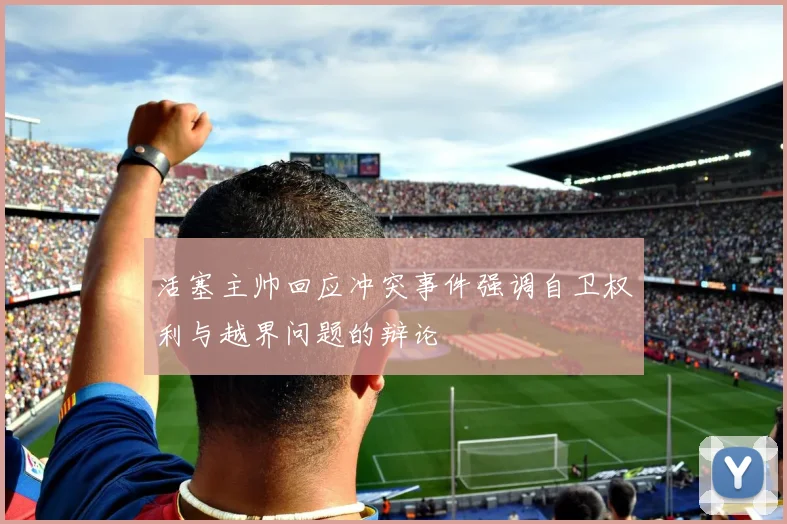 活塞主帅回应冲突事件强调自卫权利与越界问题的辩论