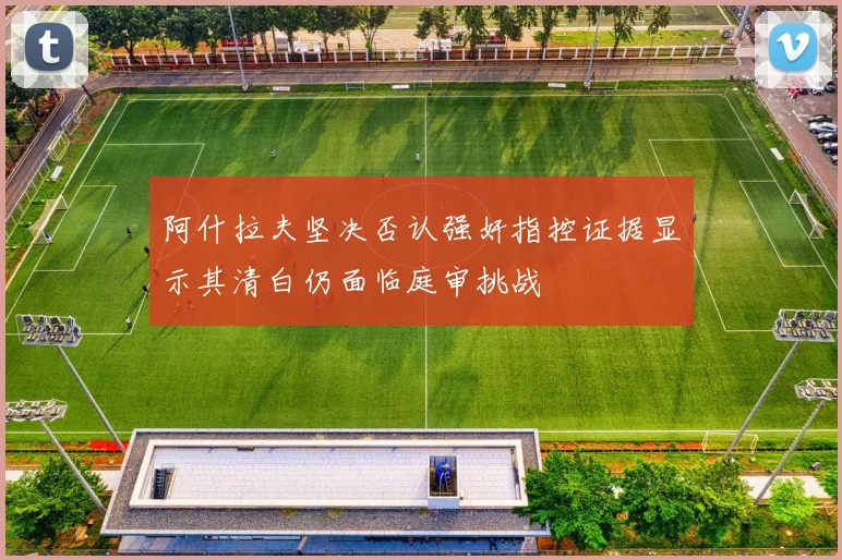 阿什拉夫坚决否认强奸指控证据显示其清白仍面临庭审挑战