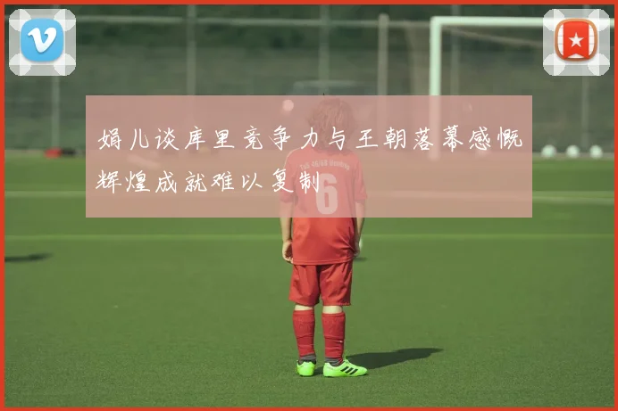 娟儿谈库里竞争力与王朝落幕感慨辉煌成就难以复制