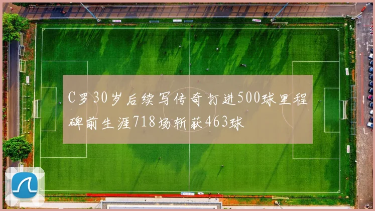 C罗30岁后续写传奇打进500球里程碑前生涯718场斩获463球