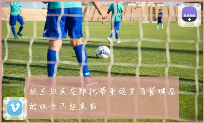 狼王归来在即托蒂重返罗马管理层的机会已经来临