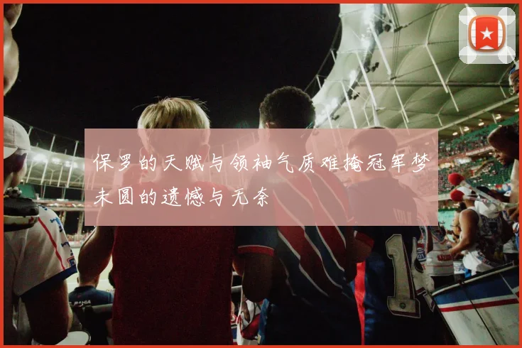 保罗的天赋与领袖气质难掩冠军梦未圆的遗憾与无奈
